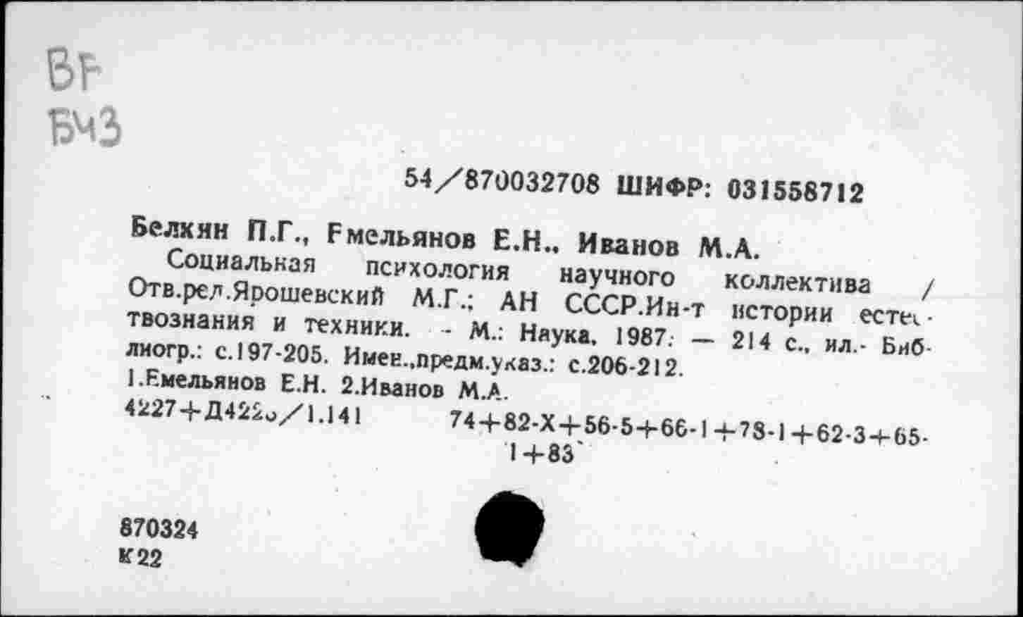 ﻿в?
54/870032708 ШИФР: 031558712
Белхян П.Г., Емельянов Е.Н.. Иванов М.А.
Социальная психология научного коллектива / Отв.релЯрошевский М.Г.; АН СССР.Ин-т истории естествознания и техники. - М.: Наука. 1987. — 214 с., ил.- Биб лиогр.: с. 197-205. Имеи.,предм.указ.: с.206-212.
1.Емельянов Е.Н. 2.Иванов М.А.
4227+Д422о/1.141	74+82-Х+56-5+66-1+78-1+62-3+65-
1 + 83
870324
К 22